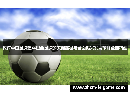 探讨中国足球追平巴西足球的关键路径与全面振兴发展策略蓝图构建
