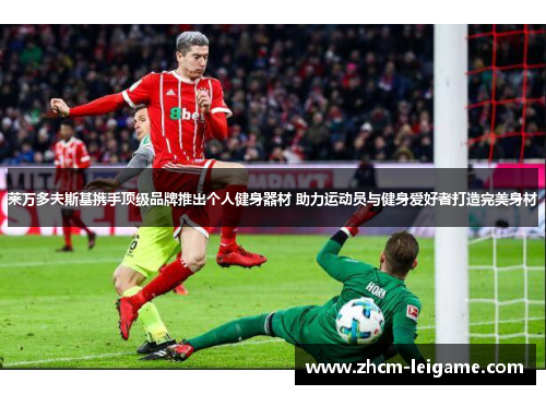 莱万多夫斯基携手顶级品牌推出个人健身器材 助力运动员与健身爱好者打造完美身材