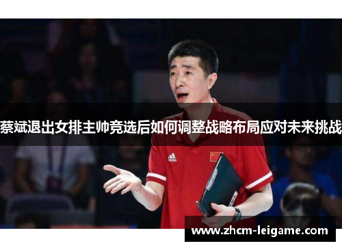 蔡斌退出女排主帅竞选后如何调整战略布局应对未来挑战