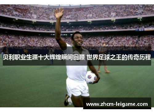 贝利职业生涯十大辉煌瞬间回顾 世界足球之王的传奇历程
