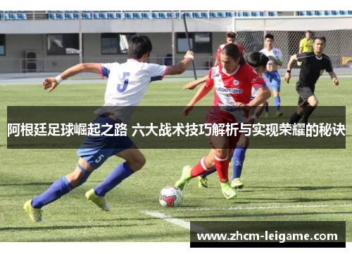 阿根廷足球崛起之路 六大战术技巧解析与实现荣耀的秘诀