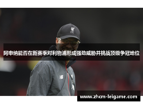 阿申纳能否在新赛季对利物浦形成强劲威胁并挑战顶级争冠地位 阿申纳能否在新赛季对利物浦形成强劲威胁并挑战顶级争冠地位