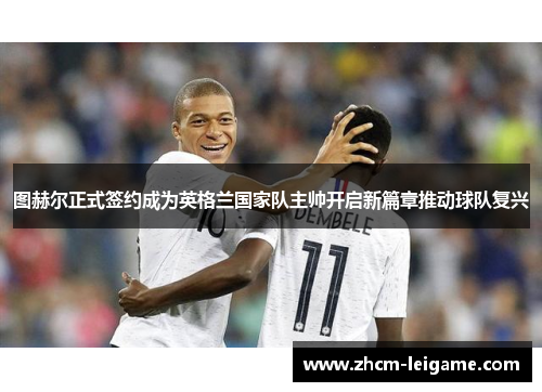 图赫尔正式签约成为英格兰国家队主帅开启新篇章推动球队复兴